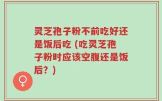 灵芝孢子粉不前吃好还是饭后吃 (吃灵芝孢子粉时应该空腹还是饭后？)