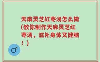 天麻灵芝红枣汤怎么做(教你制作天麻灵芝红枣汤，滋补身体又健脑！)