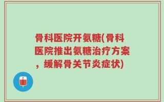 骨科医院开氨糖(骨科医院推出氨糖治疗方案，缓解骨关节炎症状)