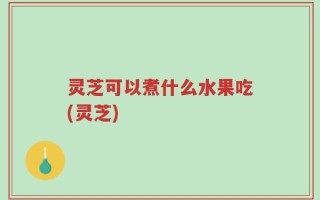 灵芝可以煮什么水果吃(灵芝)
