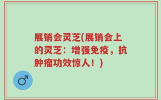展销会灵芝(展销会上的灵芝：增强免疫，抗肿瘤功效惊人！)