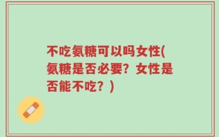 不吃氨糖可以吗女性(氨糖是否必要？女性是否能不吃？)