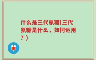 什么是三代氨糖(三代氨糖是什么，如何运用？)