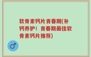 软骨素钙片青春期(补钙养护！青春期最佳软骨素钙片推荐)