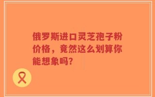 俄罗斯进口灵芝孢子粉价格，竟然这么划算你能想象吗？