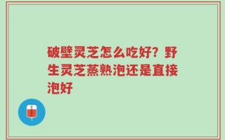 破壁灵芝怎么吃好？野生灵芝蒸熟泡还是直接泡好