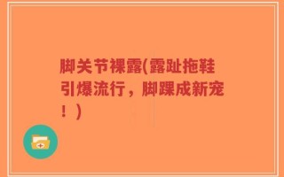 脚关节裸露(露趾拖鞋引爆流行，脚踝成新宠！)