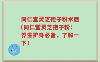 同仁堂灵芝孢子粉术后(同仁堂灵芝孢子粉：养生护身必备，了解一下！