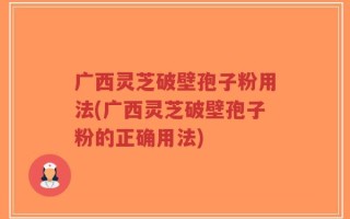 广西灵芝破壁孢子粉用法(广西灵芝破壁孢子粉的正确用法)