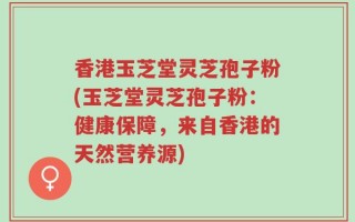 香港玉芝堂灵芝孢子粉(玉芝堂灵芝孢子粉：健康保障，来自香港的天然营养源)