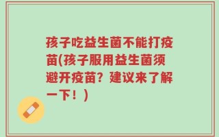 孩子吃益生菌不能打疫苗(孩子服用益生菌须避开疫苗？建议来了解一下！)