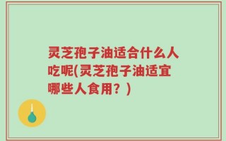 灵芝孢子油适合什么人吃呢(灵芝孢子油适宜哪些人食用？)