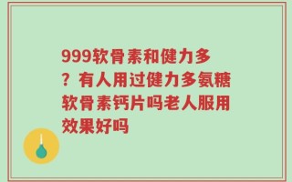 999软骨素和健力多？有人用过健力多氨糖软骨素钙片吗老人服用效果好吗