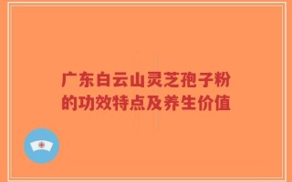广东白云山灵芝孢子粉的功效特点及养生价值