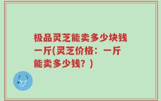 极品灵芝能卖多少块钱一斤(灵芝价格：一斤能卖多少钱？)