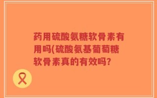 药用硫酸氨糖软骨素有用吗(硫酸氨基葡萄糖软骨素真的有效吗？