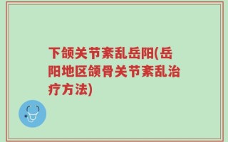 下颌关节紊乱岳阳(岳阳地区颌骨关节紊乱治疗方法)