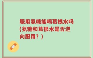 服用氨糖能喝葛根水吗(氨糖和葛根水是否逆向服用？)