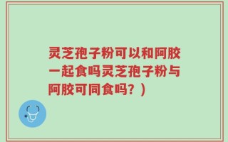 灵芝孢子粉可以和阿胶一起食吗灵芝孢子粉与阿胶可同食吗？)