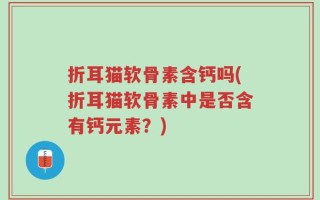 折耳猫软骨素含钙吗(折耳猫软骨素中是否含有钙元素？)