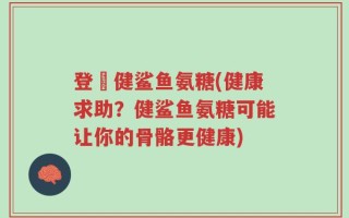登囍健鲨鱼氨糖(健康求助？健鲨鱼氨糖可能让你的骨骼更健康)