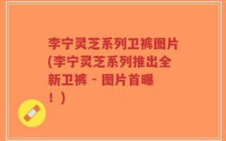 李宁灵芝系列卫裤图片(李宁灵芝系列推出全新卫裤 - 图片首曝！)