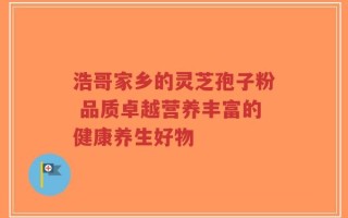 浩哥家乡的灵芝孢子粉 品质卓越营养丰富的健康养生好物