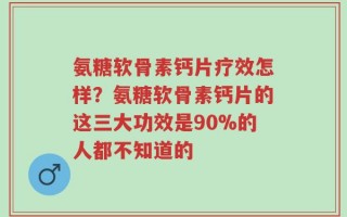 氨糖软骨素钙片疗效怎样？氨糖软骨素钙片的这三大功效是90%的人都不知道的