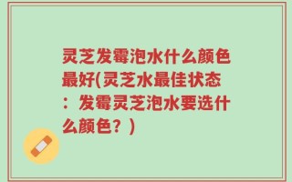 灵芝发霉泡水什么颜色最好(灵芝水最佳状态：发霉灵芝泡水要选什么颜色？)