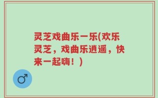 灵芝戏曲乐一乐(欢乐灵芝，戏曲乐逍遥，快来一起嗨！)