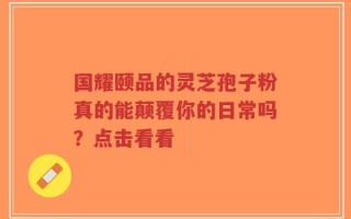 国耀颐品的灵芝孢子粉真的能颠覆你的日常吗？点击看看