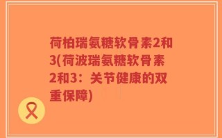 荷柏瑞氨糖软骨素2和3(荷波瑞氨糖软骨素2和3：关节健康的双重保障)