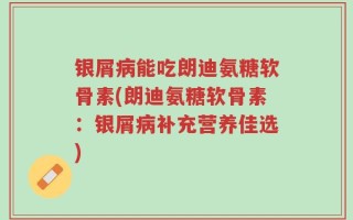 银屑病能吃朗迪氨糖软骨素(朗迪氨糖软骨素：银屑病补充营养佳选)