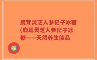 鹿茸灵芝人参杞子冰糖(鹿茸灵芝人参杞子冰糖——天然养生佳品