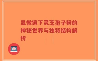 显微镜下灵芝孢子粉的神秘世界与独特结构解析