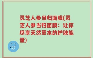 灵芝人参当归面膜(灵芝人参当归面膜：让你尽享天然草本的护肤能量)