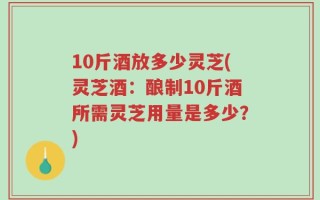 10斤酒放多少灵芝(灵芝酒：酿制10斤酒所需灵芝用量是多少？)