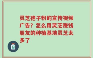 灵芝孢子粉的宣传视频广告？怎么用灵芝赚钱朋友的种植基地灵芝太多了
