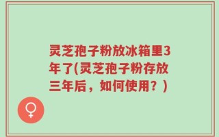 灵芝孢子粉放冰箱里3年了(灵芝孢子粉存放三年后，如何使用？)