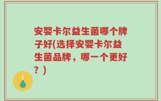 安婴卡尔益生菌哪个牌子好(选择安婴卡尔益生菌品牌，哪一个更好？)