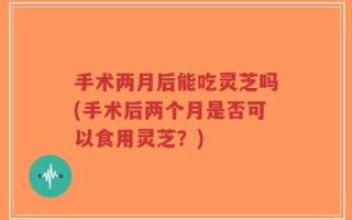手术两月后能吃灵芝吗(手术后两个月是否可以食用灵芝？)