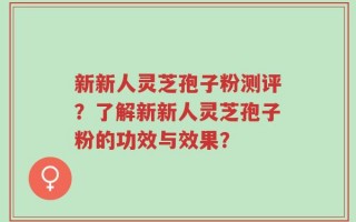 新新人灵芝孢子粉测评？了解新新人灵芝孢子粉的功效与效果？