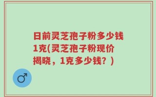 日前灵芝孢子粉多少钱1克(灵芝孢子粉现价揭晓，1克多少钱？)