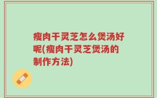 瘦肉干灵芝怎么煲汤好呢(瘦肉干灵芝煲汤的制作方法)