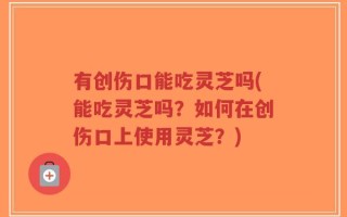 有创伤口能吃灵芝吗(能吃灵芝吗？如何在创伤口上使用灵芝？)