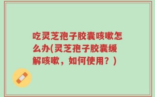 吃灵芝孢子胶囊咳嗽怎么办(灵芝孢子胶囊缓解咳嗽，如何使用？)