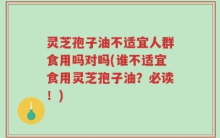 灵芝孢子油不适宜人群食用吗对吗(谁不适宜食用灵芝孢子油？必读！)