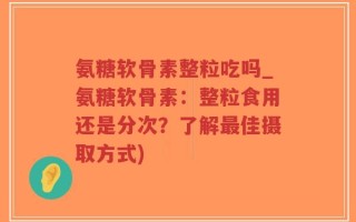 氨糖软骨素整粒吃吗_氨糖软骨素：整粒食用还是分次？了解最佳摄取方式)