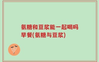 氨糖和豆浆能一起喝吗早餐(氨糖与豆浆)