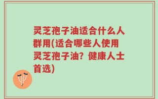 灵芝孢子油适合什么人群用(适合哪些人使用灵芝孢子油？健康人士首选)
